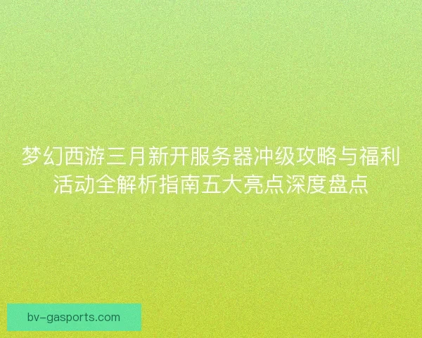 梦幻西游三月新开服务器冲级攻略与福利活动全解析指南五大亮点深度盘点