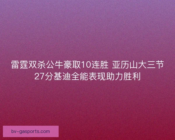 雷霆双杀公牛豪取10连胜 亚历山大三节27分基迪全能表现助力胜利