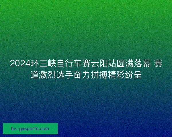2024环三峡自行车赛云阳站圆满落幕 赛道激烈选手奋力拼搏精彩纷呈
